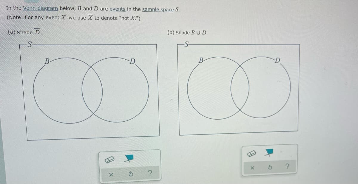 In the Venn diagram below, B and D are events in the sample space S.
(Note: For any event X, we use X to denote "not X.")
(a) Shade D.
-S
B
0
S
?
(b) Shade B UD.
B
X
A
?