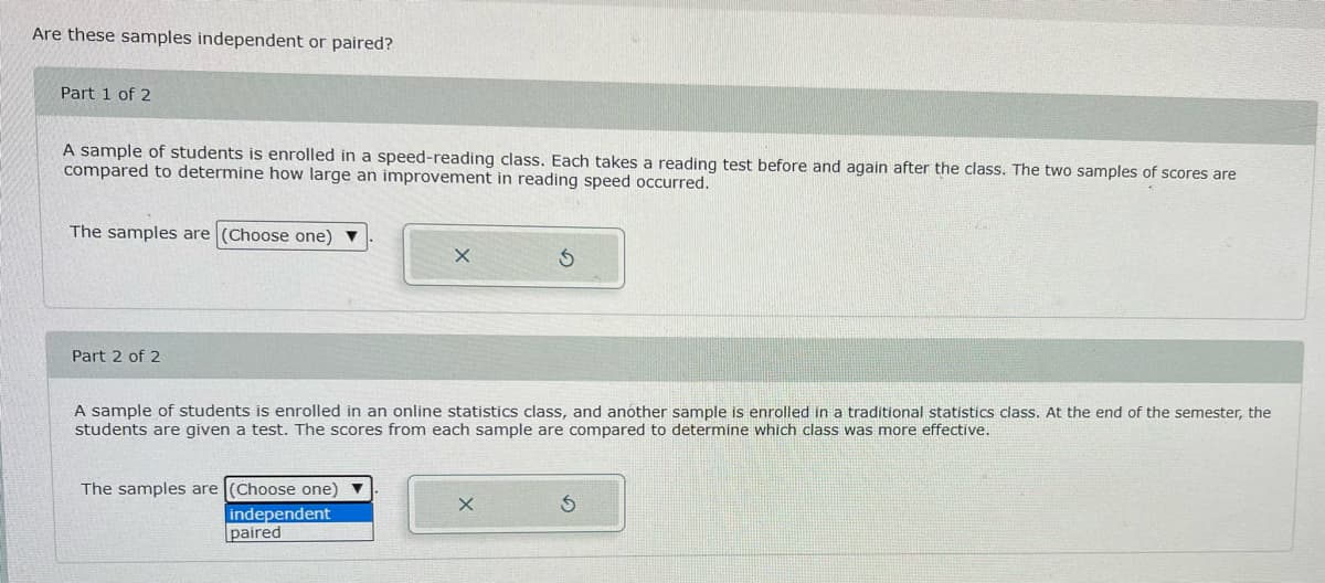 Are these samples independent or paired?
Part 1 of 2
A sample of students is enrolled in a speed-reading class. Each takes a reading test before and again after the class. The two samples of scores are
compared to determine how large an improvement in reading speed occurred.
The samples are (Choose one) ▼
X
Part 2 of 2
A sample of students is enrolled in an online statistics class, and another sample is enrolled in a traditional statistics class. At the end of the semester, the
students are given a test. The scores from each sample are compared to determine which class was more effective.
The samples are (Choose one)
X
independent
paired