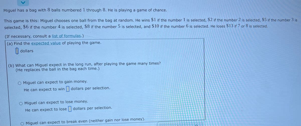 Miguel has a bag with 8 balls numbered 1 through 8. He is playing a game of chance.
This game is this: Miguel chooses one ball from the bag at random. He wins $1 if the number 1 is selected, $2 if the number 2 is selected, $5 if the number 3 is
selected, $6 if the number 4 is selected, $8 if the number 5 is selected, and $10 if the number 6 is selected. He loses $13 if 7 or 8 is selected.
(If necessary, consult a list of formulas.)
(a) Find the expected value of playing the game.
| dollars
(b) What can Miguel expect in the long run, after playing the game many times?
(He replaces the ball in the bag each time.)
O Miguel can expect to gain money.
He can expect to win dollars per selection.
O Miguel can expect to lose money.
He can expect to lose dollars per selection.
O Miguel can expect to break even (neither gain nor lose money).
