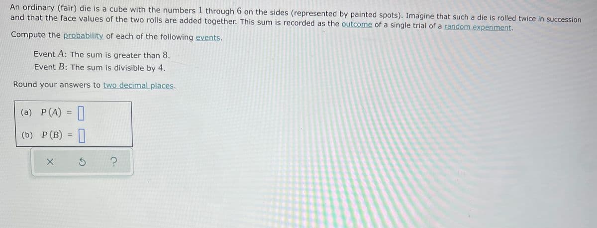 An ordinary (fair) die is a cube with the numbers 1 through 6 on the sides (represented by painted spots). Imagine that such a die is rolled twice in succession
and that the face values of the two rolls are added together. This sum is recorded as the outcome of a single trial of a random experiment.
Compute the probability of each of the following events.
Event A: The sum is greater than 8.
Event B: The sum is divisible by 4.
Round your answers to two decimal places.
(a) P(A) = ||
%3D
(b) P(B)
%3D
