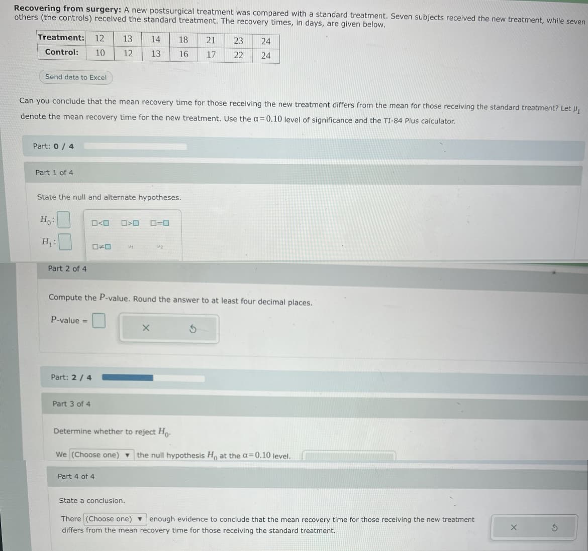 Recovering from surgery: A new postsurgical treatment was compared with a standard treatment. Seven subjects received the new treatment, while seven
others (the controls) received the standard treatment. The recovery times, in days, are given below.
Treatment:
12
13
14
18
21
23
24
Control:
10
12
13
16
17
22
24
Send data to Excel
Can you conclude that the mean recovery time for those receiving the new treatment differs from the mean for those receiving the standard treatment? Let u,
denote the mean recovery time for the new treatment. Use the a= 0.10 level of significance and the TI-84 Plus calculator.
Part: 0/ 4
Part 1 of 4
State the null and alternate hypotheses.
H:
O<O
ロ>ロ
ロ=ロ
H:
ローロ
42
Part 2 of 4
Compute the P-value. Round the answer to at least four decimal places.
P-value =
Part: 2 / 4
Part 3 of 4
Determine whether to reject Ho.
We (Choose one) ▼
the null hypothesis H, at the a=0.10 level.
Part 4 of 4
State a conclusion.
There (Choose one) v enough evidence to conclude that the mean recovery time for those receiving the new treatment
differs from the mean recovery time for those receiving the standard treatment.
