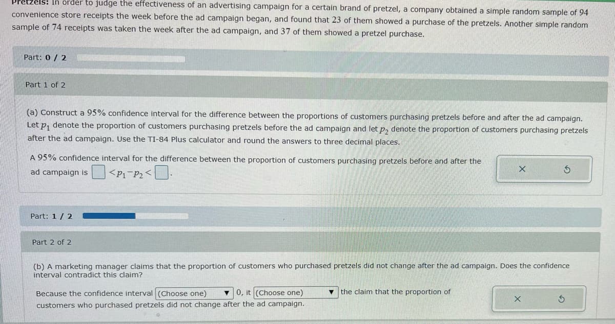 Pretzels: In order to judge the effectiveness of an advertising campaign for a certain brand of pretzel, a company obtained a simple random sample of 94
convenience store receipts the week before the ad campaign began, and found that 23 of them showed a purchase of the pretzels. Another simple random
sample of 74 receipts was taken the week after the ad campaign, and 37 of them showed a pretzel purchase.
Part: 0/2
Part 1 of 2
(a) Construct a 95% confidence interval for the difference between the proportions of customers purchasing pretzels before and after the ad campaign.
Let p₁ denote the proportion of customers purchasing pretzels before the ad campaign and let p₂ denote the proportion of customers purchasing pretzels
after the ad campaign. Use the TI-84 Plus calculator and round the answers to three decimal places.
A 95% confidence interval for the difference between the proportion of customers purchasing pretzels before and after the
X
S
ad campaign is
<P1 P₂<
Part: 1/2
Part 2 of 2
(b) A marketing manager claims that the proportion of customers who purchased pretzels did not change after the ad campaign. Does the confidence
interval contradict this claim?
▼ the claim that the proportion of
Because the confidence interval (Choose one)
X
0, it (Choose one)
customers who purchased pretzels did not change after the ad campaign.
S