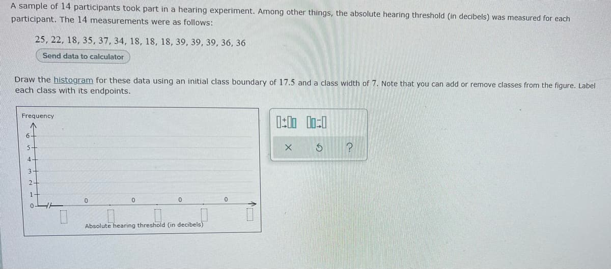 A sample of 14 participants took part in a hearing experiment. Among other things, the absolute hearing threshold (in decibels) was measured for each
participant. The 14 measurements were as follows:
25, 22, 18, 35, 37, 34, 18, 18, 18, 39, 39, 39, 36, 36
Send data to calculator
Draw the histogram for these data using an initial class boundary of 17.5 and a class width of 7. Note that you can add or remove classes from the figure. Label
each class with its endpoints.
Frequency
0:00 00:0
6-
X
S
4
3
2
0
0
0
Absolute hearing threshold (in decibels)
D
0
?