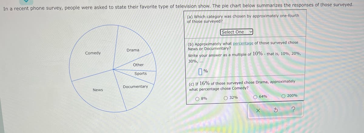 In a recent phone survey, people were asked to state their favorite type of television show. The pie chart below summarizes the responses of those surveyed.
(a) Which category was chosen by approximately one-fourth
of those surveyed?
Select One
(b) Approximately what percentage of those surveyed chose
News or Documentary?
Drama
Comedy
Write your answer as a multiple of 10% - that is, 10%, 20%,
30%,...
0%
(c) If 16% of those surveyed chose Drama, approximately
what percentage chose Comedy?
O 8%
O 32%
O 64%
O 200%
X
News
Other
Sports
Documentary
3