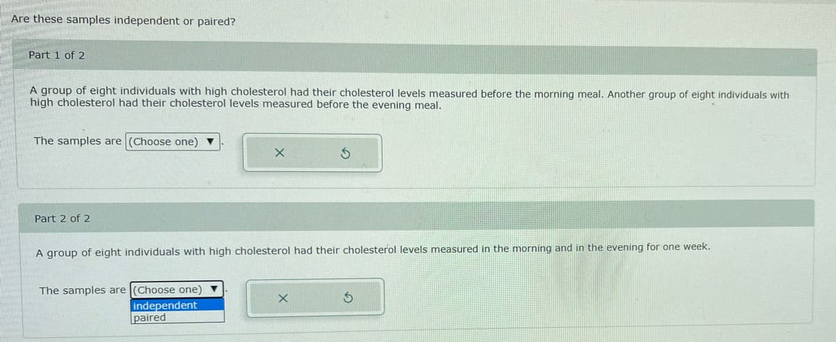 Are these samples independent or paired?
Part 1 of 2
A group of eight individuals with high cholesterol had their cholesterol levels measured before the morning meal. Another group of eight individuals with
high cholesterol had their cholesterol levels measured before the evening meal.
The samples are (Choose one) ▼
Part 2 of 2
A group of eight individuals with high cholesterol had their cholesterol levels measured in the morning and in the evening for one week.
The samples are (Choose one) ▼
X
independent
paired