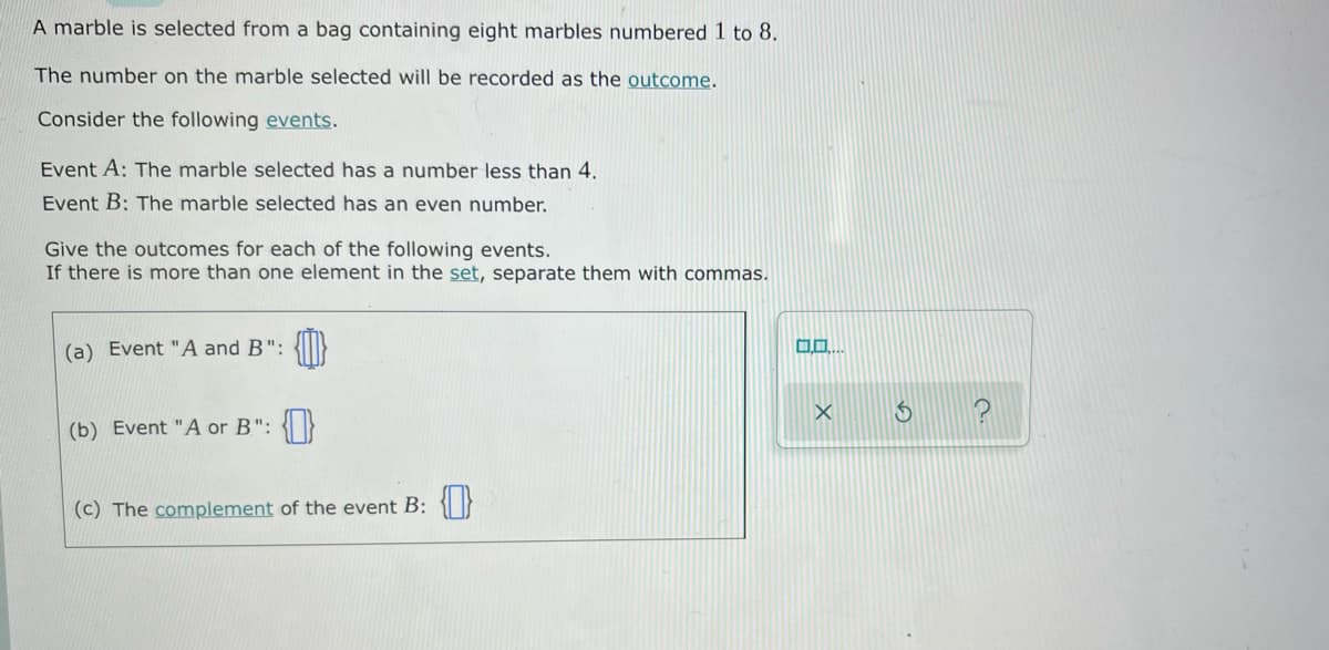 A marble is selected from a bag containing eight marbles numbered 1 to 8.
The number on the marble selected will be recorded as the outcome.
Consider the following events.
Event A: The marble selected has a number less than 4.
Event B: The marble selected has an even number.
Give the outcomes for each of the following events.
If there is more than one element in the set, separate them with commas.
(a) Event "A and B":
0.0
(b) Event "A or B":
(c) The complement of the event B: {}
X
$