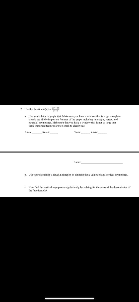 2. Use the function h(x) = 2x²-6x
Use a calculator to graph h(x). Make sure you have a window that is large enough to
clearly see all the important features of the graph including intercepts, vertex, and
potential asymptotes. Make sure that you have a window that is not so large that
these important features are too small to clearly see.
Xmin:
Xmax:
Ymin:
Ymax
Name:,
b. Use your calculator's TRACE function to estimate the x-values of any vertical asymptotes.
c. Now find the vertical asymptotes algebraically by solving for the zeros of the denominator of
the function h(x).

