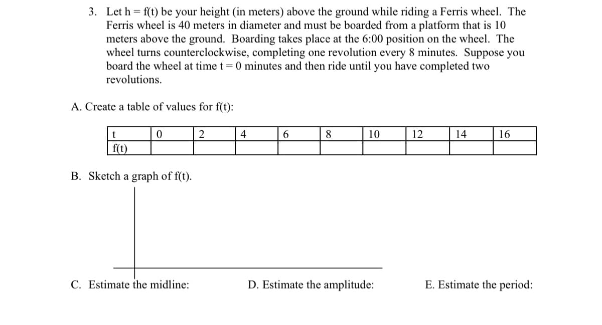 3. Let h = f(t) be your height (in meters) above the ground while riding a Ferris wheel. The
Ferris wheel is 40 meters in diameter and must be boarded from a platform that is 10
meters above the ground. Boarding takes place at the 6:00 position on the wheel. The
wheel turns counterclockwise, completing one revolution every 8 minutes. Suppose you
board the wheel at time t = 0 minutes and then ride until you have completed two
revolutions.
A. Create a table of values for f(t):
t
0
2
4
6
8
10
12
14
16
f(t)
B. Sketch a graph of f(t).
C. Estimate the midline:
D. Estimate the amplitude:
E. Estimate the period: