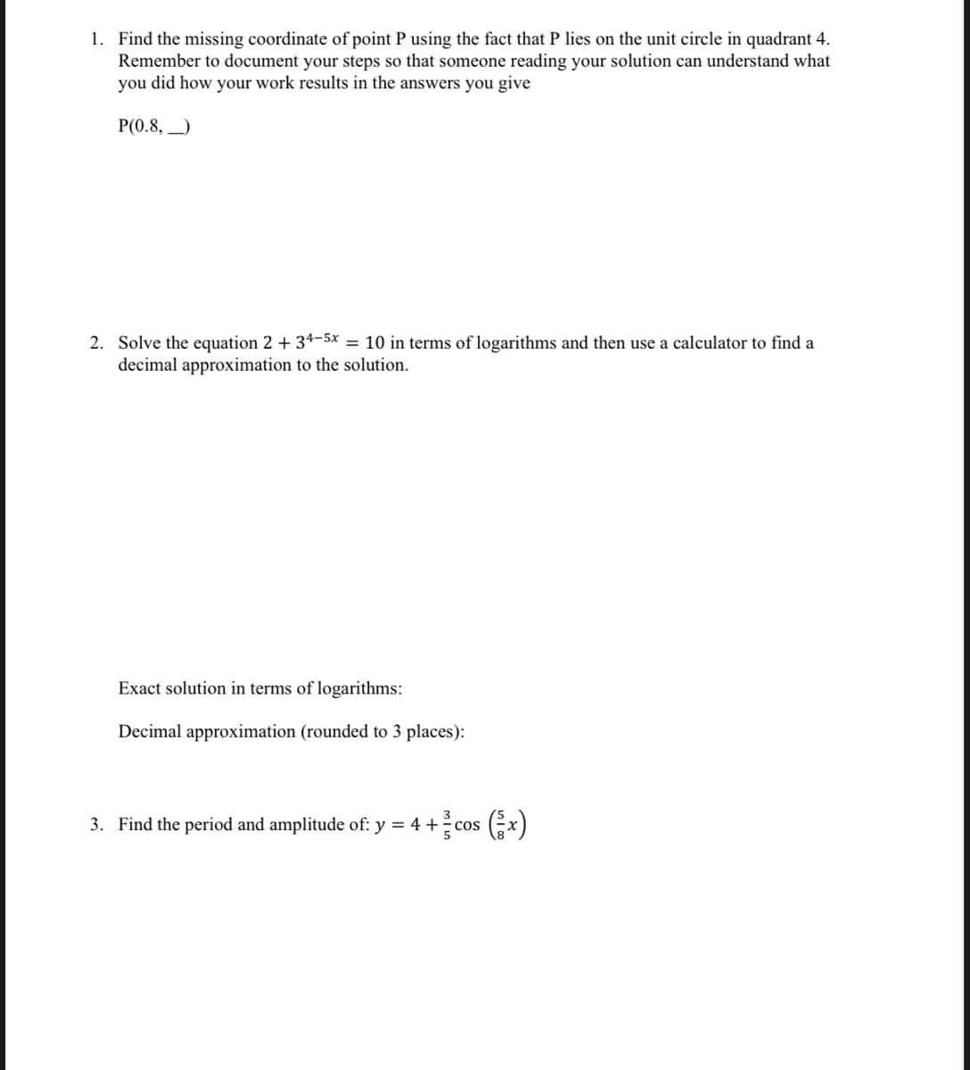 1. Find the missing coordinate of point P using the fact that P lies on the unit circle in quadrant 4.
Remember to document your steps so that someone reading your solution can understand what
you did how your work results in the answers you give
P(0.8, _)
2. Solve the equation 2 + 34-5x = 10 in terms of logarithms and then use a calculator to find a
decimal approximation to the solution.
Exact solution in terms of logarithms:
Decimal approximation (rounded to 3 places):
3. Find the period and amplitude of: y = 4 + cos x)
