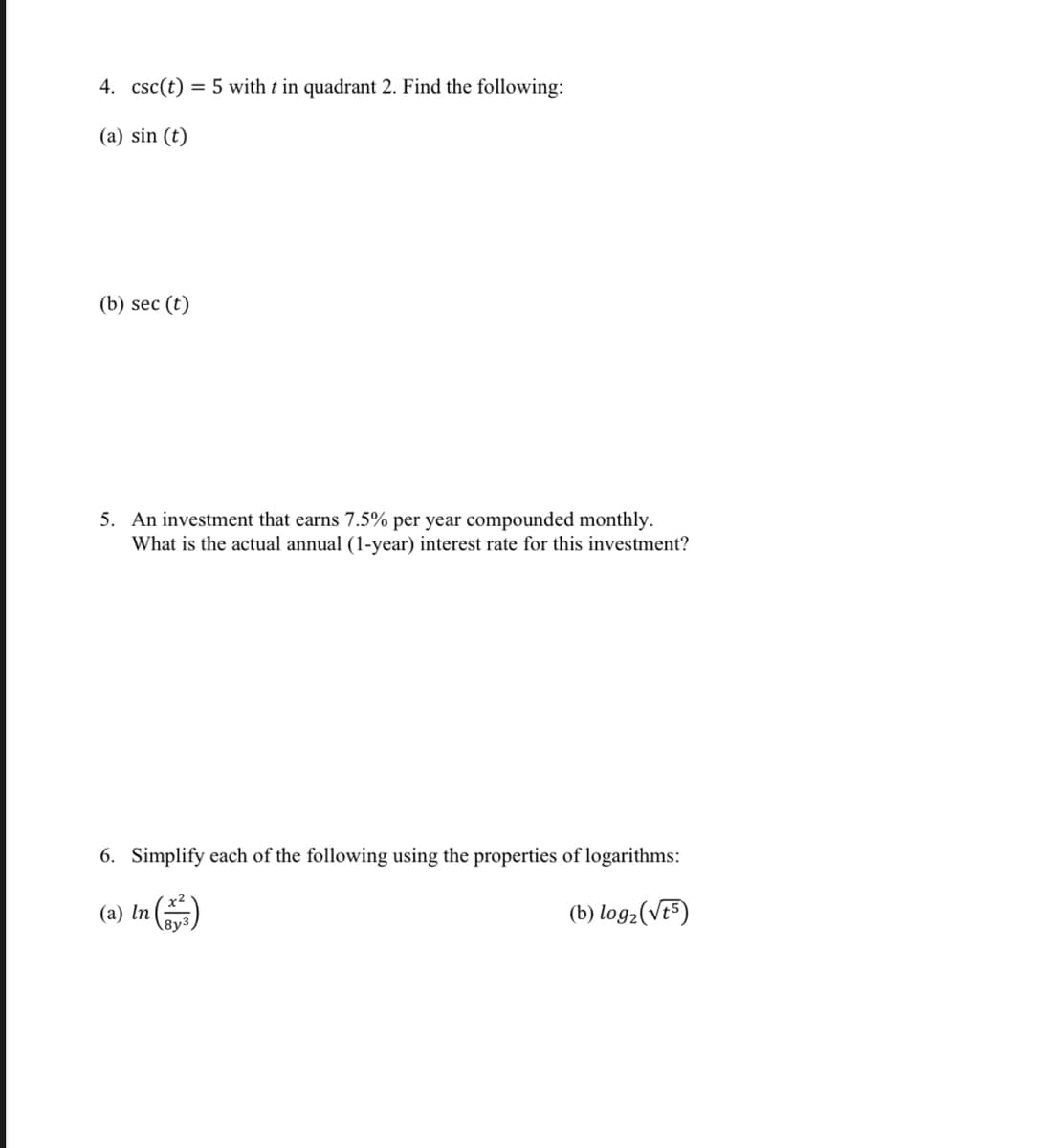 4. csc(t) = 5 with t in quadrant 2. Find the following:
(a) sin (t)
(b) sec (t)
5. An investment that earns 7.5% per year compounded monthly.
What is the actual annual (1-year) interest rate for this investment?
6. Simplify each of the following using the properties of logarithms:
(a) In
8y3
(b) log2(Ve5)
