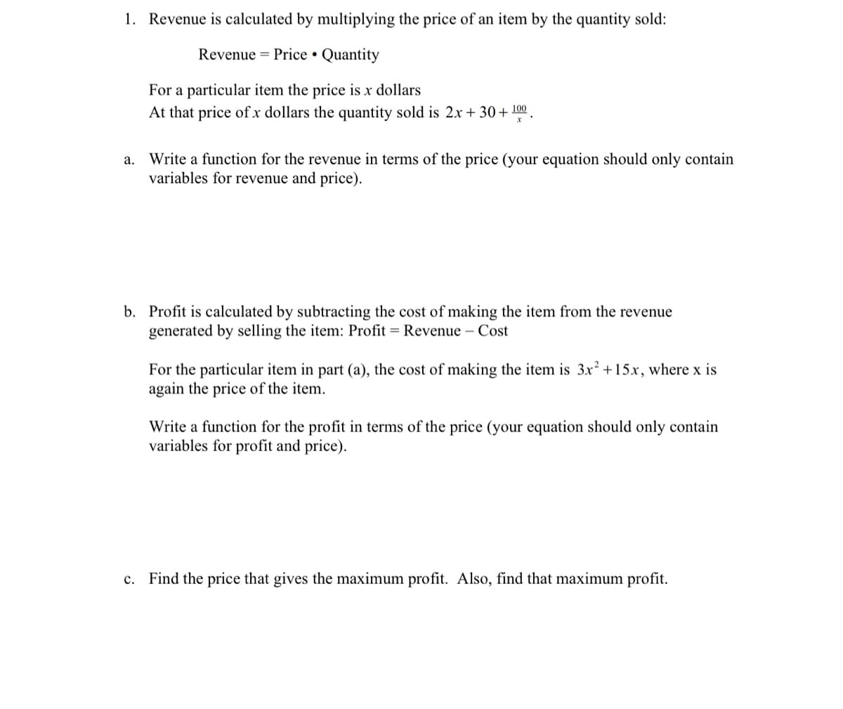 1. Revenue is calculated by multiplying the price of an item by the quantity sold:
Revenue = Price • Quantity
For a particular item the price is x dollars
At that price of x dollars the quantity sold is 2x + 30+ 100.
a. Write a function for the revenue in terms of the price (your equation should only contain
variables for revenue and price).
b. Profit is calculated by subtracting the cost of making the item from the revenue
generated by selling the item: Profit = Revenue – Cost
For the particular item in part (a), the cost of making the item is 3x² +15x, where x is
again the price of the item.
Write a function for the profit in terms of the price (your equation should only contain
variables for profit and price).
c. Find the price that gives the maximum profit. Also, find that maximum profit.
