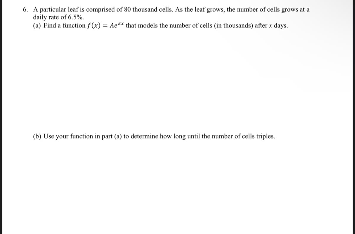 6. A particular leaf is comprised of 80 thousand cells. As the leaf grows, the number of cells grows at a
daily rate of 6.5%.
(a) Find a function f (x) = Aekx that models the number of cells (in thousands) after x days.
(b) Use your function in part (a) to determine how long until the number of cells triples.
