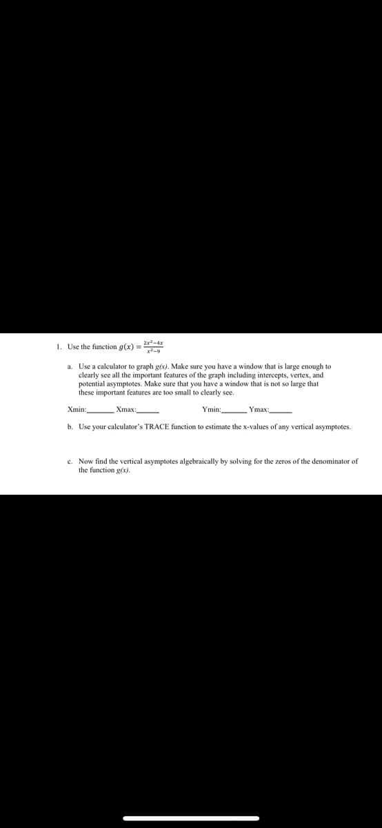 1. Use the function g(x) =
a. Use a calculator to graph g(x). Make sure you have a window that is large enough to
clearly see all the important features of the graph including intercepts, vertex, and
potential asymptotes. Make sure that you have a window that is not so large that
these important features are too small to clearly see.
Xmin:
Xmax:
Ymin:
Ymax:
b. Use your calculator's TRACE function to estimate the x-values of any vertical asymptotes.
c. Now find the vertical asymptotes algebraically by solving for the zeros of the denominator of
the function g(x).
