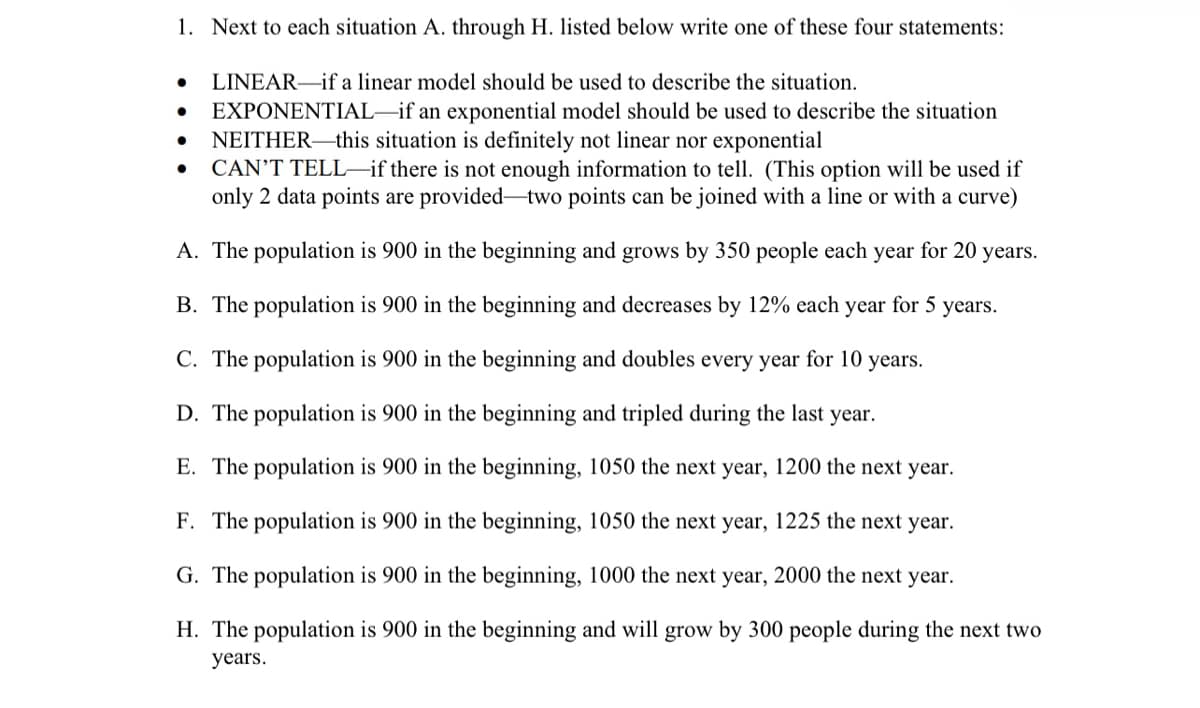 1. Next to each situation A. through H. listed below write one of these four statements:
LINEAR–if a linear model should be used to describe the situation.
EXPONENTIAL–if an exponential model should be used to describe the situation
NEITHER–this situation is definitely not linear nor exponential
CAN'T TELL-if there is not enough information to tell. (This option will be used if
only 2 data points are provided-two points can be joined with a line or with a curve)
A. The population is 900 in the beginning and grows by 350 people each year for 20 years.
B. The population is 900 in the beginning and decreases by 12% each year for 5 years.
C. The population is 900 in the beginning and doubles every year for 10 years.
D. The population is 900 in the beginning and tripled during the last year.
E. The population is 900 in the beginning, 1050 the next year, 1200 the next year.
F. The population is 900 in the beginning, 1050 the next year, 1225 the next year.
G. The population is 900 in the beginning, 1000 the next year, 2000 the next year.
H. The population is 900 in the beginning and will grow by 300 people during the next two
years.
