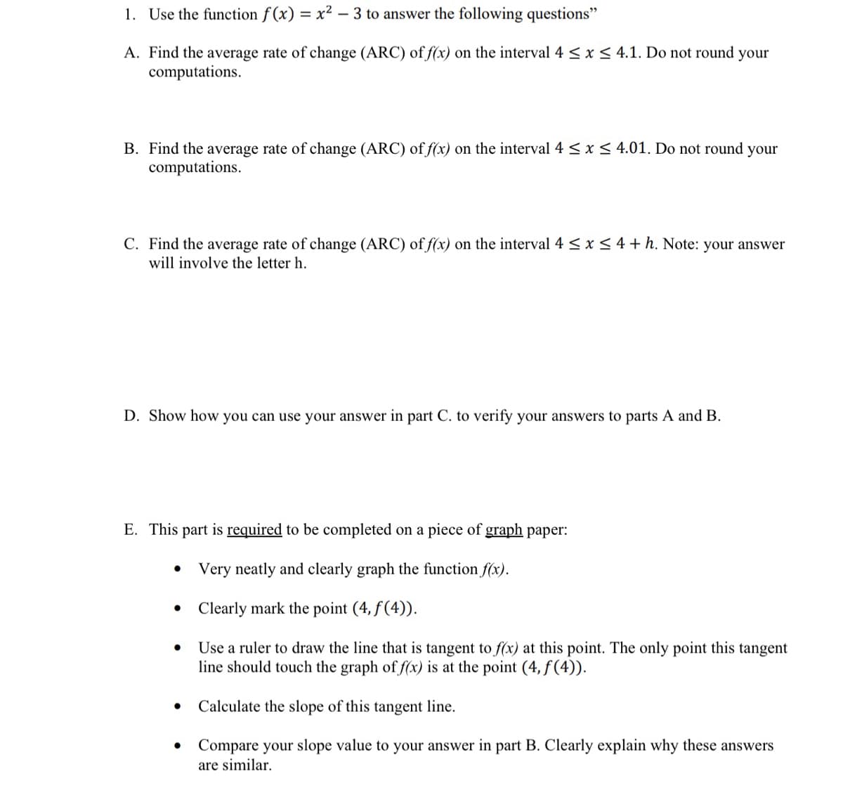 1. Use the function f (x) = x² – 3 to answer the following questions"
A. Find the average rate of change (ARC) of f(x) on the interval 4 <x < 4.1. Do not round your
computations.
B. Find the average rate of change (ARC) of f(x) on the interval 4 < x < 4.01. Do not round your
computations.
C. Find the average rate of change (ARC) of f(x) on the interval 4 <x < 4 + h. Note: your answer
will involve the letter h.
D. Show how you can use your answer in part C. to verify your answers to parts A and B.
E. This part is required to be completed on a piece of graph paper:
Very neatly and clearly graph the function f(x).
• Clearly mark the point (4, f(4)).
Use a ruler to draw the line that is tangent to f(x) at this point. The only point this tangent
line should touch the graph of f(x) is at the point (4, f(4)).
Calculate the slope of this tangent line.
Compare your slope value to your answer in part B. Clearly explain why these answers
are similar.
