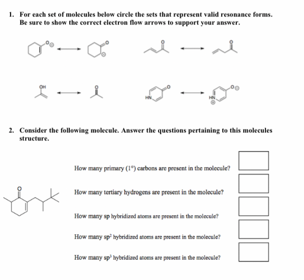 1. For each set of molecules below circle the sets that represent valid resonance forms.
Be sure to show the correct electron flow arrows to support your answer.
HN.
HN
2. Consider the following molecule. Answer the questions pertaining to this molecules
structure.
How many primary (1º) carbons are present in the molecule?
How many tertiary hydrogens are present in the molecule?
How many sp hybridized atoms are present in the molecule?
How many sp² hybridized atoms are present in the molecule?
How many sp' hybridized atoms are present in the molecule?
