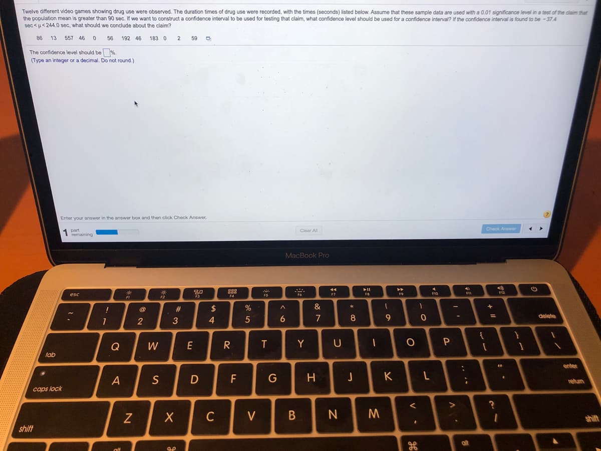 Twelve different video games showing drug use were observed. The duration times of drug use were recorded, with the times (seconds) listed below. Assume that these sample data are used with a 0.01 significance level in a test of the dlaim that
the population mean is greater than 90 sec. If we want to construct a confidence interval to be used for testing that claim, what confidence level should be used for a confidence interval? If the confidence interval is found to be - 37.4
sec <u< 244.0 sec, what should we conclude about the claim?
86
13
557 46
56
192 46
183 0
59
The confidence level should be %.
(Type an integer or a decimal. Do not round.)
Enter your answer in the answer box and then click Check Answer,
Check Answer
Clear All
1 remaining
MacBook Pro
888
esc
F2
F9
F7
F4
FI
@
$
%
&
3
4
5
7
8
delete
{
Q
W
E
R
T
Y
tab
enter
A
S
F
G
K
relum
caps lock
C
V
shift
shift
alt
I
#
