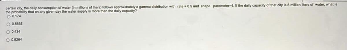 certain city, the daily consumption of water (in millions of liters) follows approximately a gamma distribution with rate = 0.5 and shape parameter=4. If the daily capacity of that city is 8 million liters of water, what is
the probability that on any given day the water supply is more than the daily capacity?
O 0.174
O 0.5665
O 0434
O 0.8264
