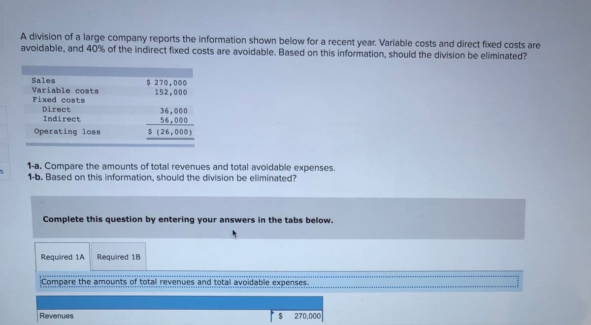 A division of a large company reports the information shown below for a recent year. Variable costs and direct fixed costs are
avoidable, and 40% of the indirect fixed costs are avoidable. Based on this information, should the division be eliminated?
Sales
$ 270,000
152,000
Variable costs
Fixed costs
Direct
36,000
56,000
Indirect
Operating loss
$ (26,000)
1-a. Compare the amounts of total revenues and total avoidable expenses.
1-b. Based on this information, should the division be eliminated?
Complete this question by entering your answers in the tabs below.
Required 1A
Required 1B
Compare the amounts of total revenues and total avoidable expenses.
Revenues
$
270,000
