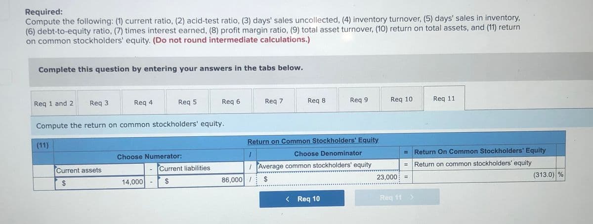 Required:
Compute the following: (1) current ratio, (2) acid-test ratio, (3) days' sales uncollected, (4) inventory turnover, (5) days' sales in inventory,
(6) debt-to-equity ratio, (7) times interest earned, (8) profit margin ratio, (9) total asset turnover, (1O) return on total assets, and (11) return
on common stockholders' equity. (Do not round intermediate calculations.)
Complete this question by entering your answers in the tabs below.
Req 1 and 2
Req 3
Req 4
Req 5
Req 6
Req 7
Req 8
Req 9
Req 10
Req 11
Compute the return on common stockholders' equity.
(11)
Return on Common Stockholders' Equity.
Choose Numerator:
Choose Denominator
Return On Common Stockholders' Equity
Current assets
Current liabilities
I Average common stockholders' equity
Return on common stockholders' equity
2$
14,000
2$
86,000| /
2$
23,000
(313.0) %
%3D
< Req 10
Req 11 >
