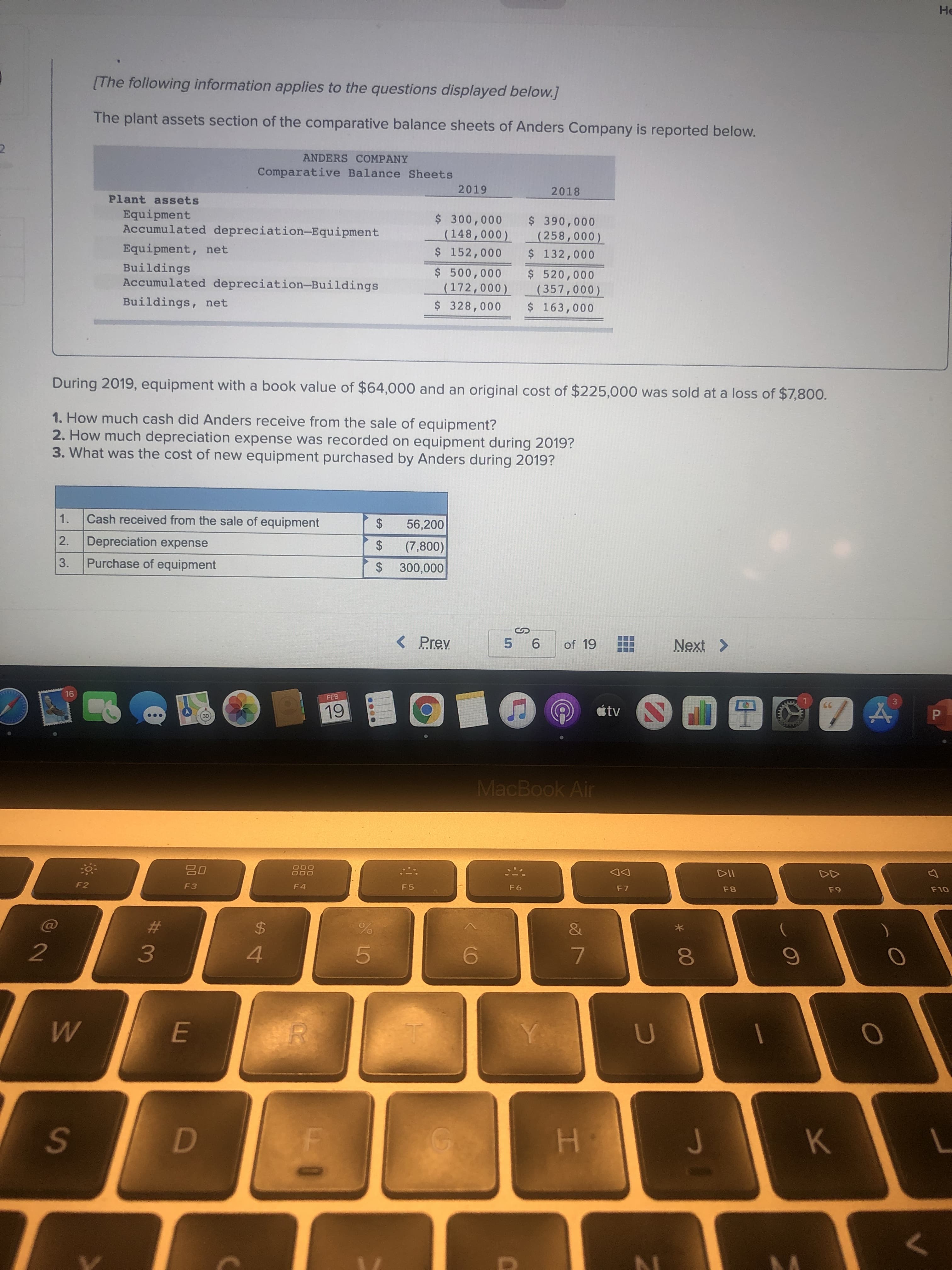 [The following information applies to the questions displayed below.]
The plant assets section of the comparative balance sheets of Anders Company is reported below.
ANDERS COMPANY
Comparative Balance Sheets
2019
2018
Plant assets
Equipment
Accumulated depreciation-Equipment
$ 300,000
(148,000)
$ 152,000
$ 390,000
(258,000)
$ 132,000
Equipment, net
Buildings
Accumulated depreciation-Buildings
$ 500,000
(172,000)
$ 328,000
$ 520,000
(357,000)
$ 163,000
Buildings, net
During 2019, equipment with a book value of $64,000 and an original cost of $225,000 was sold at a loss of $7,800.
1. How much cash did Anders receive from the sale of equipment?
2. How much depreciation expense was recorded on equipment during 2019?
3. What was the cost of new equipment purchased by Anders during 2019?
1.
Cash received from the sale of equipment
56,200
2.
Depreciation expense
(7,800)
3.
Purchase of equipment
300,000
%24
%24
%24
