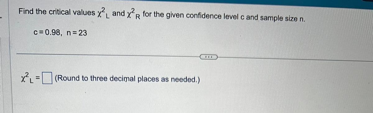 Find the critical values x2 and X2R for the given confidence level c and sample size n.
c = 0.98, n = 23
x²₁ = (Round to three decimal places as needed.)