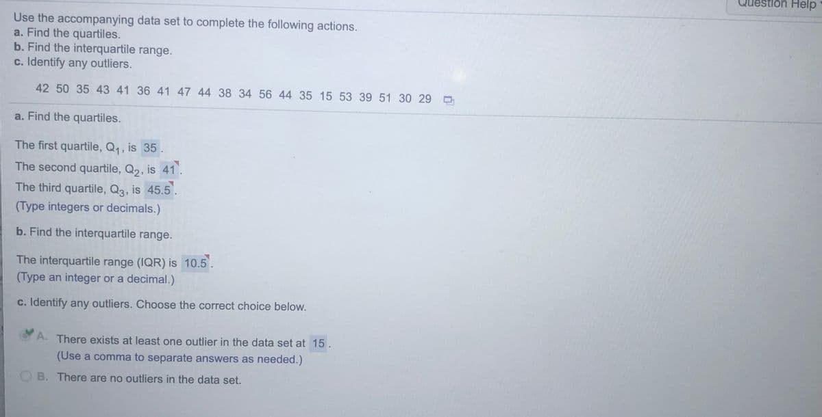 Question Help
Use the accompanying data set to complete the following actions.
a. Find the quartiles.
b. Find the interquartile range.
c. Identify any outliers.
42 50 35 43 41 36 41 47 44 38 34 56 44 35 15 53 39 51 30 29 O
a. Find the quartiles.
The first quartile, Q1, is 35 .
The second quartile, Q2, is 41.
The third quartile, Q3, is 45.5.
(Type integers or decimals.)
b. Find the interquartile range.
The interquartile range (IQR) is 10.5.
(Type an integer or a decimal.)
c. Identify any outliers. Choose the correct choice below.
A. There exists at least one outlier in the data set at 15.
(Use a comma to separate answers as needed.)
OB. There are no outliers in the data set.
