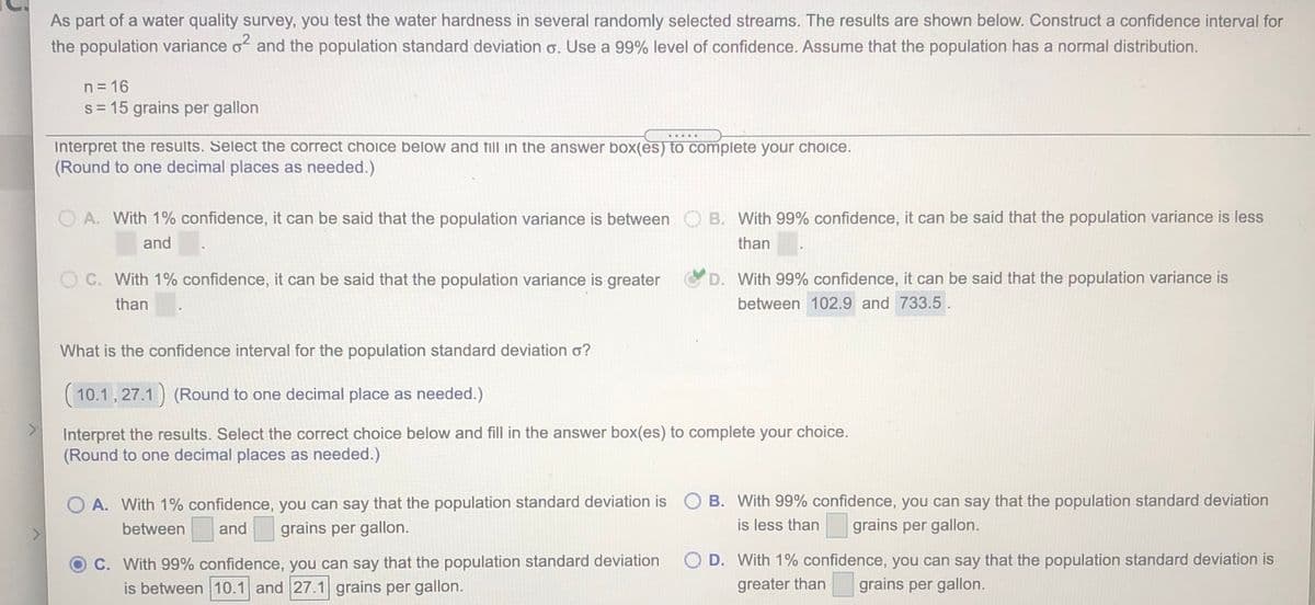 As part of a water quality survey, you test the water hardness in several randomly selected streams. The results are shown below. Construct a confidence interval for
the population variance o and the population standard deviation o. Use a 99% level of confidence. Assume that the population has a normal distribution.
n = 16
s= 15 grains per gallon
.....
Interpret the results. Select the correct choice below and till in the answer box(es) to complete your choice.
(Round to one decimal places as needed.)
O A. With 1% confidence, it can be said that the population variance is between
B. With 99% confidence, it can be said that the population variance is less
and
than
O C. With 1% confidence, it can be said that the population variance is greater
D. With 99% confidence, it can be said that the population variance is
than
between 102.9 and 733.5.
What is the confidence interval for the population standard deviation o?
(10.1, 27.1) (Round to one decimal place as needed.)
Interpret the results. Select the correct choice below and fill in the answer box(es) to complete your choice.
(Round to one decimal places as needed.)
O A. With 1% confidence, you can say that the population standard deviation is O B. With 99% confidence, you can say that the population standard deviation
between
and
grains per gallon.
is less than grains per gallon.
O D. With 1% confidence, you can say that the population standard deviation is
C. With 99% confidence, you can say that the population standard deviation
is between 10.1 and 27.1 grains per gallon.
greater than
grains per gallon.
