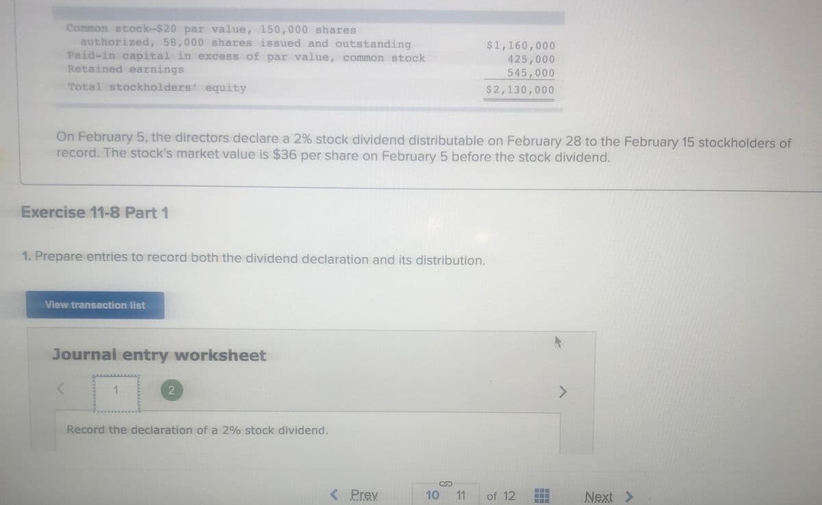 Common stock-$20 par value, 150,000 shares
authorized, 58,000 shares issued and outstanding
Paid-in capital in excess of par value, common stock
Retained earnings
$1,160,000
425,000
545,000
Total stockholders' equity
$2,130,000
On February 5, the directors declare a 2% stock dividend distributable on February 28 to the February 15 stockholders of
record. The stock's market value is $36 per share on February 5 before the stock dividend.
Exercise 11-8 Part 1
1. Prepare entries to record both the dividend declaration and its distribution.
View transaction list
Journal entry worksheet
Record the declaration of a 2% stock dividend.
< Prev
10
11
of 12
Next >
