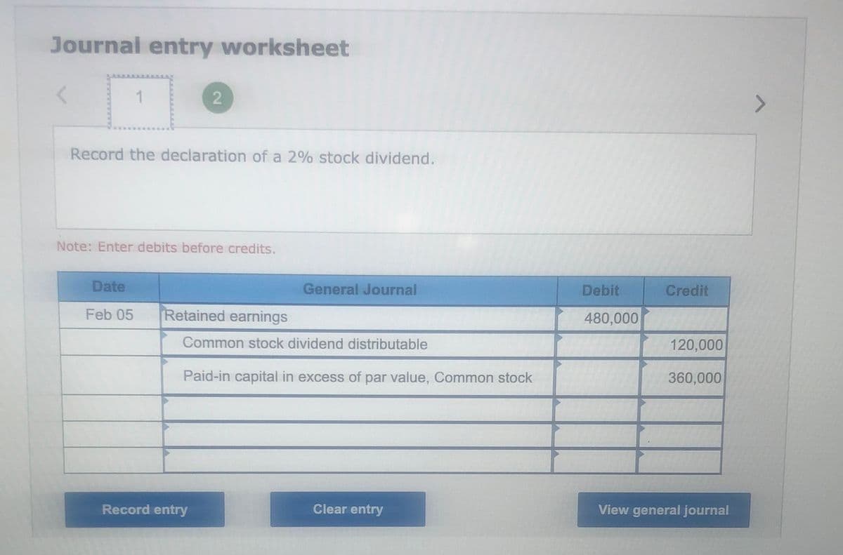 Journal entry worksheet
Record the declaration of a 2% stock dividend.
Note: Enter debits before credits.
Date
General Journal
Debit
Credit
Feb 05
Retained earnings
480,000
Common stock dividend distributable
120,000
Paid-in capital in excess of par value, Common stock
360,000
Record entry
Clear entry
View general journal
