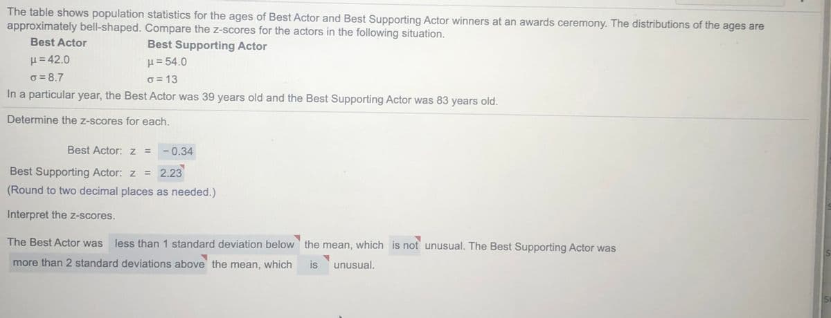 The table shows population statistics for the ages of Best Actor and Best Supporting Actor winners at an awards ceremony. The distributions of the ages are
approximately bell-shaped. Compare the z-scores for the actors in the following situation.
Best Actor
Best Supporting Actor
μ 42.0
H = 54.0
o = 8.7
O = 13
In a particular year, the Best Actor was 39 years old and the Best Supporting Actor was 83 years old.
Determine the z-scores for each.
Best Actor: z =
-0.34
Best Supporting Actor: z =
2.23
(Round to two decimal places as needed.)
Interpret the z-scores.
The Best Actor was less than 1 standard deviation below the mean, which is not unusual. The Best Supporting Actor was
more than 2 standard deviations above the mean, which
is
unusual.
