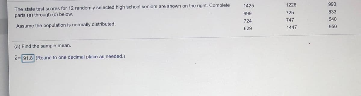 990
The state test scores for 12 randomly selected high school seniors are shown on the right. Complete
parts (a) through (c) below.
1425
1226
699
725
833
724
747
540
Assume the population is normally distributed.
950
629
1447
(a) Find the sample mean.
x=91.8 (Round to one decimal place as needed.)
