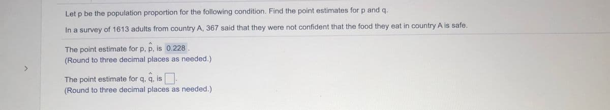 Let p be the population proportion for the following condition. Find the point estimates for p and q.
In a survey of 1613 adults from country A, 367 said that they were not confident that the food they eat in country A is safe.
The point estimate for p, p, is 0.228.
(Round to three decimal places as needed.)
<>
The point estimate for q, q, is.
(Round to three decimal places as needed.)
