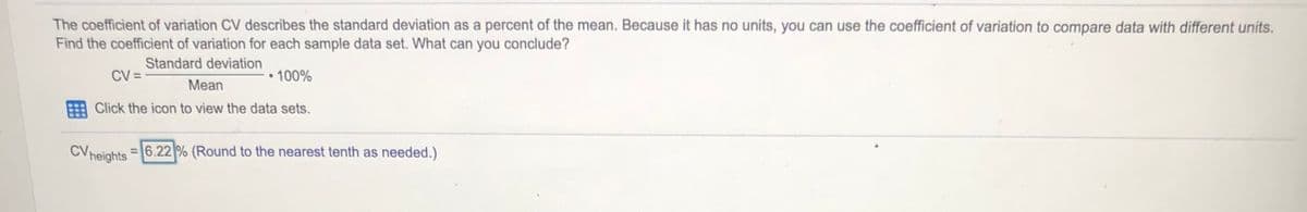 The coefficient of variation CV describes the standard deviation as a percent of the mean. Because it has no units, you can use the coefficient of variation to compare data with different units.
Find the coefficient of variation for each sample data set. What can you conclude?
Standard deviation
CV =
•100%
Mean
Click the icon to view the data sets.
CVheights
= 6.22 % (Round to the nearest tenth as needed.)
