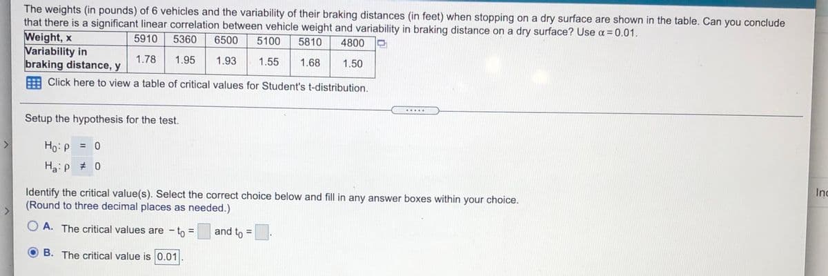 The weights (in pounds) of 6 vehicles and the variability of their braking distances (in feet) when stopping on a dry surface are shown in the table. Can you conclude
that there is a significant linear correlation between vehicle weight and variability in braking distance on a dry surface? Use a = 0.01.
Weight, x
Variability in
braking distance, y
5910
5360
6500
5100
5810
4800
1.78
1.95
1.93
1.55
1.68
1.50
Click here to view a table of critical values for Student's t-distribution.
.....
Setup the hypothesis for the test.
Ho:p = 0
%3D
Ha:p # 0
Identify the critical value(s). Select the correct choice below and fill in any answer boxes within your choice.
(Round to three decimal places as needed.)
Inc
<>
O A. The critical values are – to =
and to =.
%3D
B. The critical value is 0.01
