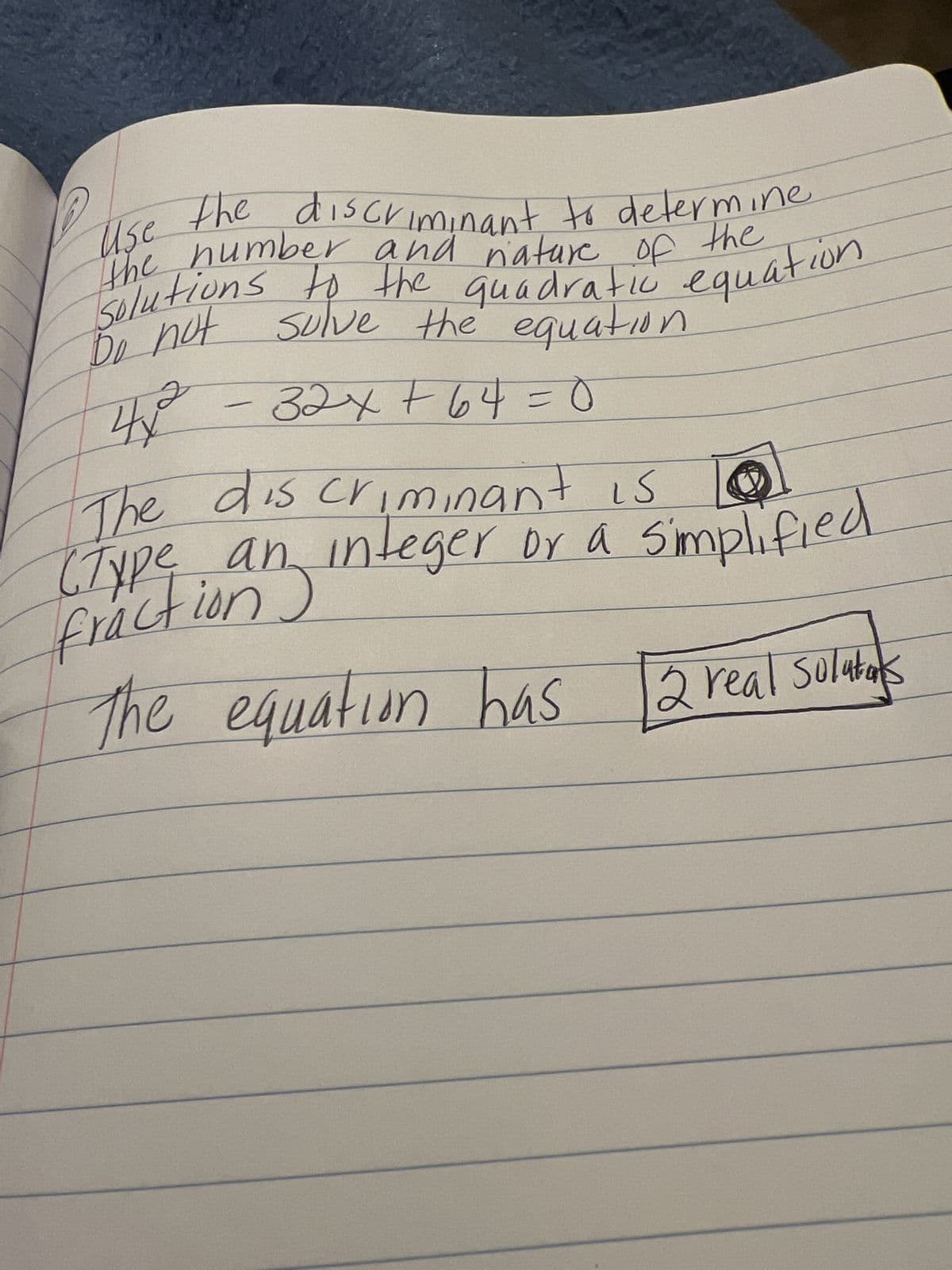 Use the discriminant to determine
the number and nature of the
solutions to the quadratic equation.
Do not solve the equation
4,2
4x²² - 32x+64 = 0
стурет
The discriminant is
(Type an integer or a
ion
frac
The equation has
Simplified
eger or a simp
2 real solutas