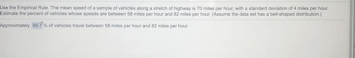 Use the Empirical Rule. The mean speed of a sample of vehicles along a stretch of highway is 70 miles per hour, with a standard deviation of 4 miles per hour.
Estimate the percent of vehicles whose speeds are between 58 miles per hour and 82 miles per hour. (Assume the data set has a bell-shaped distribution.)
Approximately 99.7 % of vehicles travel between 58 miles per hour and 82 miles per hour.
