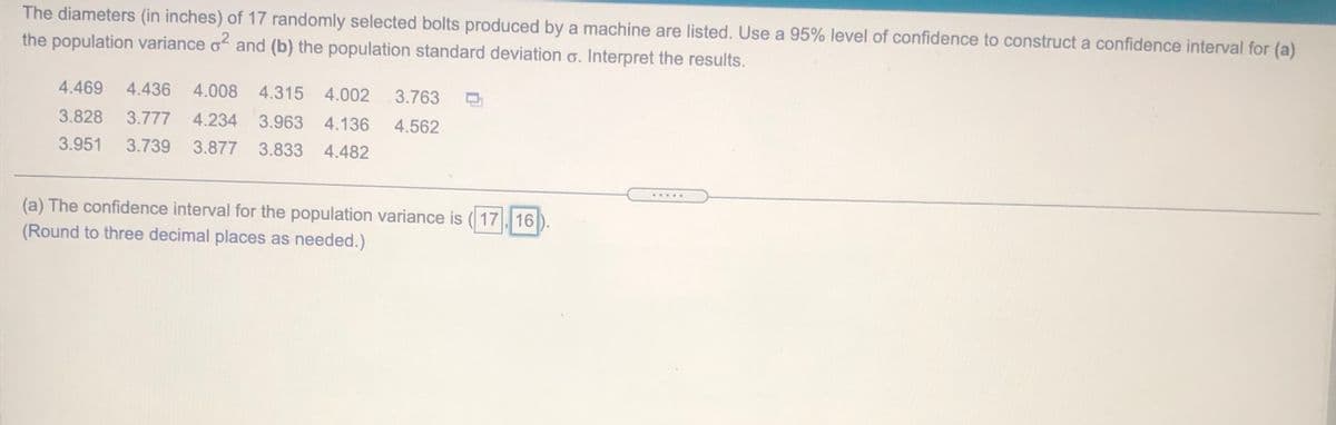 The diameters (in inches) of 17 randomly selected bolts produced by a machine are listed. Use a 95% level of confidence to construct a confidence interval for (a)
the population variance of and (b) the population standard deviation o. Interpret the results.
4.469
4.436
4.008
4.315 4.002
3.763
3.828
3.777
4.234
3.963
4.136
4.562
3.951
3.739
3.877
3.833
4.482
....
(a) The confidence interval for the population variance is (17 16
(Round to three decimal places as needed.)
