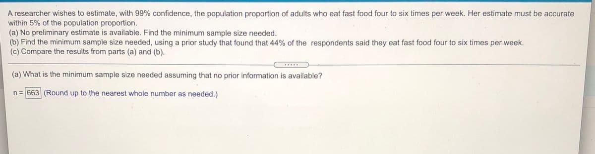 A researcher wishes to estimate, with 99% confidence, the population proportion of adults who eat fast food four to six times per week. Her estimate must be accurate
within 5% of the population proportion.
(a) No preliminary estimate is available. Find the minimum sample size needed.
(b) Find the minimum sample size needed, using a prior study that found that 44% of the respondents said they eat fast food four to six times per week.
(c) Compare the results from parts (a) and (b).
.....
(a) What is the minimum sample size needed assuming that no prior information is available?
n= 663 (Round up to the nearest whole number as needed.)
