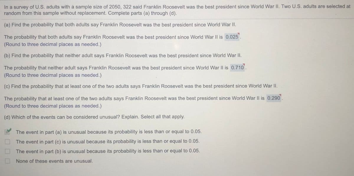 In a survey of U.S. adults with à sample size of 2050, 322 said Franklin Roosevelt was the best president since World War II. Two U.S. adults are selected at
random from this sample without replacement. Complete parts (a) through (d).
(a) Find the probability that both adults say Franklin Roosevelt was the best president since World War II.
The probability that both adults say Franklin Roosevelt was the best president since World War Il is 0.025.
(Round to three decimal places as needed.)
(b) Find the probability that neither adult says Franklin Roosevelt was the best president since World War I.
The probability that neither adult says Franklin Roosevelt was the best president since World War Il is 0.710
(Round to three decimal places as needed.)
(c) Find the probability that at least one of the two adults says Franklin Roosevelt was the best president since World War II.
The probability that at least one of the two adults says Franklin Roosevelt was the best president since World War II is 0.290.
(Round to three decimal places as needed.)
(d) Which of the events can be considered unusual? Explain. Select all that apply.
The event in part (a) is unusual because its probability is less than or equal to 0.05.
The event in part (c) is unusual because its probability is less than or equal to 0.05.
The event in part (b) is unusual because its probability is less than or equal to 0.05.
None of these events are unusual.
