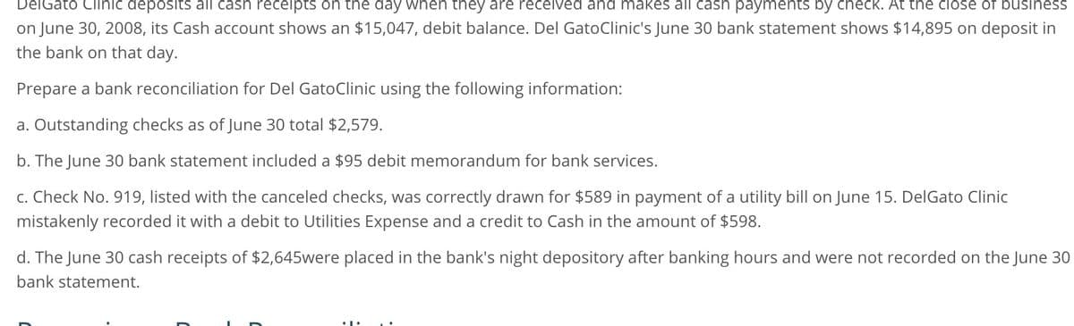 DelGato Clinic deposits all cash receipts on the day when they are received and makes all cash payments by check. At the close of business
on June 30, 2008, its Cash account shows an $15,047, debit balance. Del GatoClinic's June 30 bank statement shows $14,895 on deposit in
the bank on that day.
Prepare a bank reconciliation for Del GatoClinic using the following information:
a. Outstanding checks as of June 30 total $2,579.
b. The June 30 bank statement included a $95 debit memorandum for bank services.
c. Check No. 919, listed with the canceled checks, was correctly drawn for $589 in payment of a utility bill on June 15. DelGato Clinic
mistakenly recorded it with a debit to Utilities Expense and a credit to Cash in the amount of $598.
d. The June 30 cash receipts of $2,645were placed in the bank's night depository after banking hours and were not recorded on the June 30
bank statement.