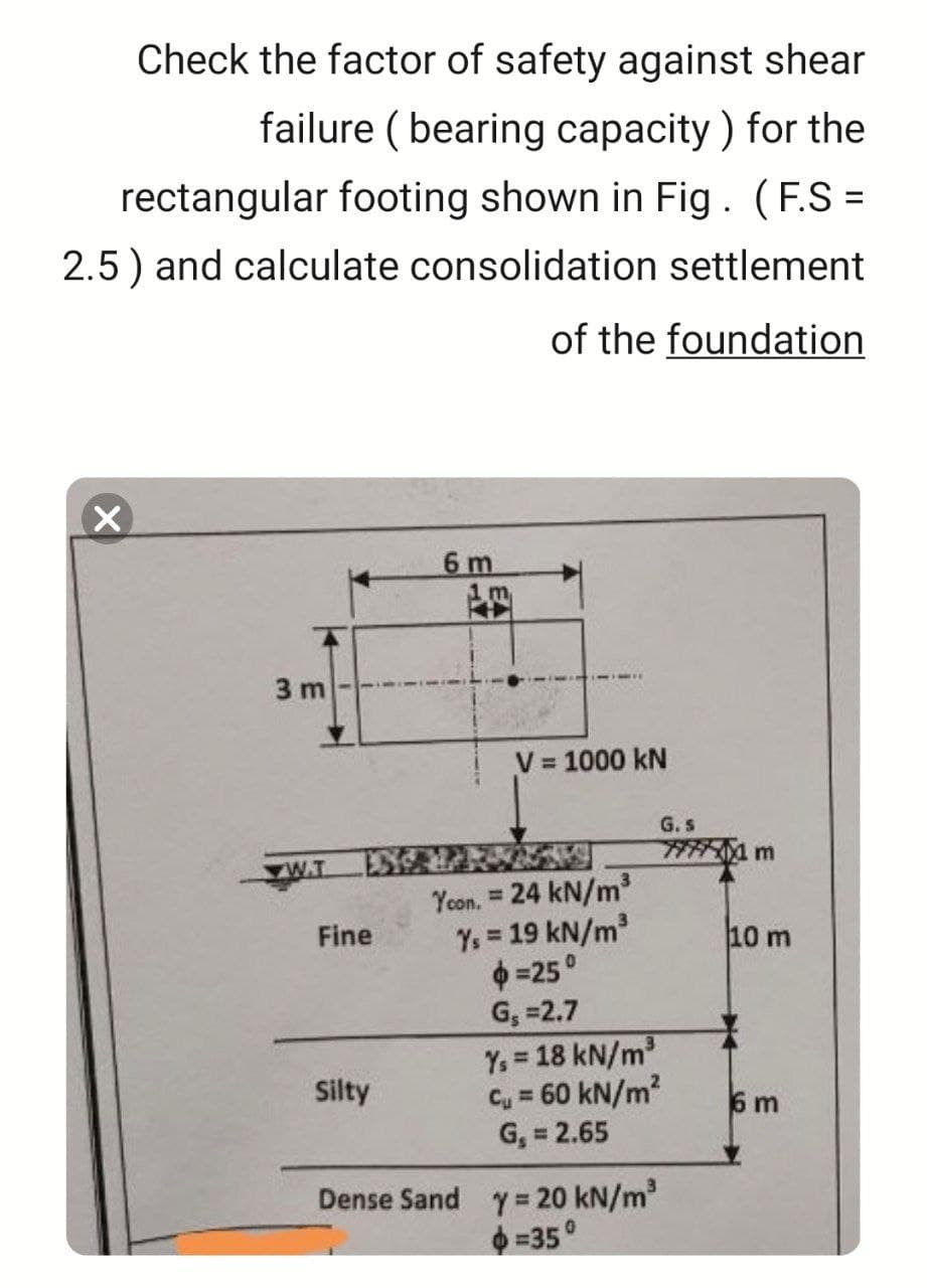 Check the factor of safety against shear
failure (bearing capacity) for the
rectangular footing shown in Fig. (F.S=
2.5) and calculate consolidation settlement
of the foundation
14
3 m
W.T
Fine
Silty
6 m
1m
V = 1000 kN
Ycon. = 24 kN/m³
Ys = 19 kN/m³
$=25°
G₁=2.7
Y₁ = 18 kN/m³
C₁ = 60 kN/m²
G₁ = 2.65
Dense Sand y = 20 kN/m³
=35°
G. s
77771 m
10 m
6 m