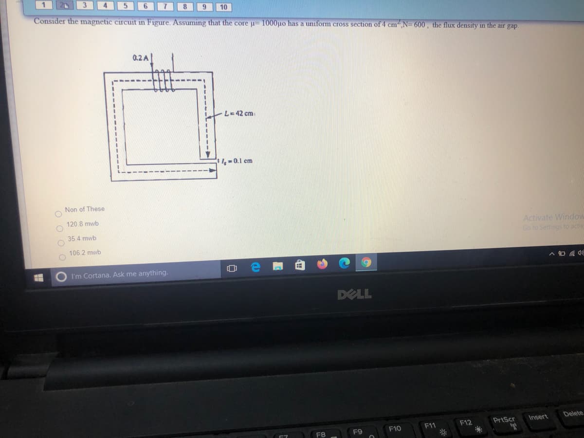 10
Consider the magnetic circuit in Figure. Assuming that the core u= 1000µo has a uniform cross section of 4 cmN= 600, the flux density in the air gap.
0.2 A|
L= 42 cm
4=0.1 cm
Non of These
120.8 mwb
Activate Window
Go to Settings to actiy
35.4 mwb
106.2 mwb
I'm Cortana. Ask me anything.
DELL
Delete
F12
PrtScr
Insert
F9
F10
F11
