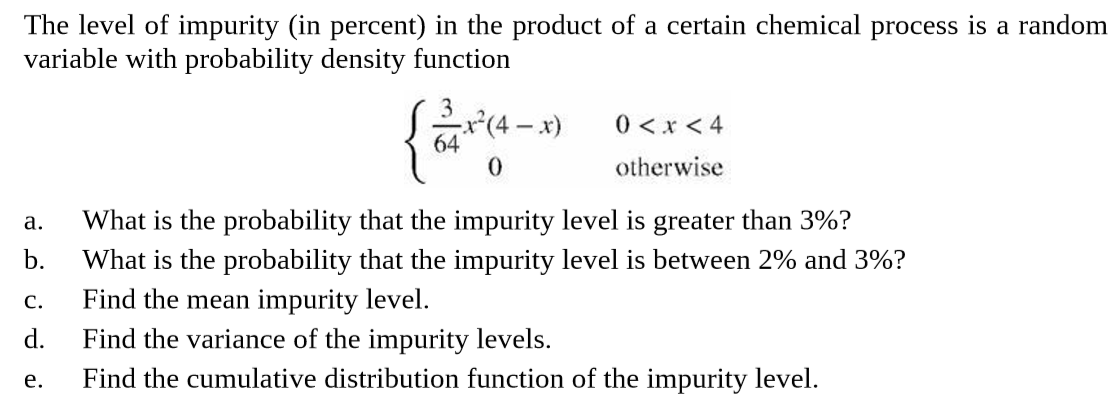 The level of impurity (in percent) in the product of a certain chemical process is a random
variable with probability density function
{*"
0 < x < 4
(4-x)
otherwise
What is the probability that the impurity level is greater than 3%?
What is the probability that the impurity level is between 2% and 3%?
Find the mean impurity level.
d.
a.
b.
C.
Find the variance of the impurity levels.
Find the cumulative distribution function of the impurity level.
e.
