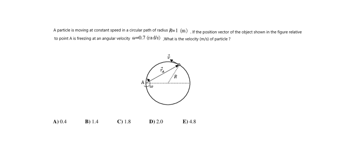 A particle is moving at constant speed in a circular path of radius R=1 (m), If the position vector of the object shown in the figure relative
to point A is freezing at an angular velocity w=0.7 (rad/s) What is the velocity (m/s) of particle ?
A) 0.4
B) 1.4
C) 1.8
D) 2.0
E) 4.8
