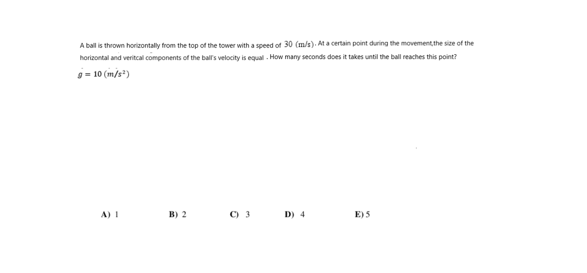 A ball is thrown horizontally from the top of the tower with a speed of 30 (m/s). At a certain point during the movement, the size of the
horizontal and veritcal components of the ball's velocity is equal . How many seconds does it takes until the ball reaches this point?
g = 10 (m/s²)
А) 1
В) 2
С) 3
D) 4
E) 5
