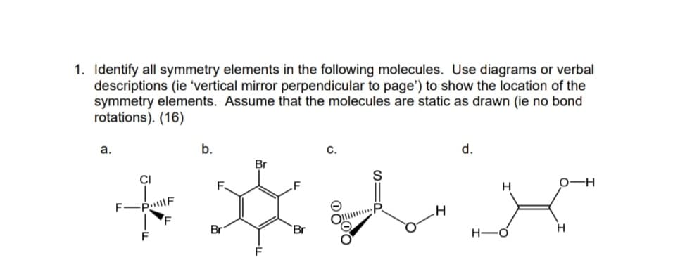 1. Identify all symmetry elements in the following molecules. Use diagrams or verbal
descriptions (ie 'vertical mirror perpendicular to page') to show the location of the
symmetry elements. Assume that the molecules are static as drawn (ie no bond
rotations). (16)
а.
b.
C.
d.
Br
CI
0-H
H
F
Br
Br
H-O
F.
