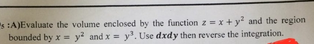 5:A)Evaluate the volume enclosed by the function z = x + y² and the region
bounded by x = y² and x = y³. Use dxdy then reverse the integration.