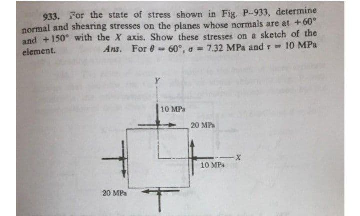 933. For the state of stress shown in Fig. P-933, determine
normal and shearing stresses on the planes whose normals are at +60°
sketch of the
and +150° with the X axis. Show these stresses on
element.
Ans. For = 60°, a = 7.32 MPa and = 10 MPa
Y
20 MPa
T
20 MPa
10 MPa
--X
10 MPa