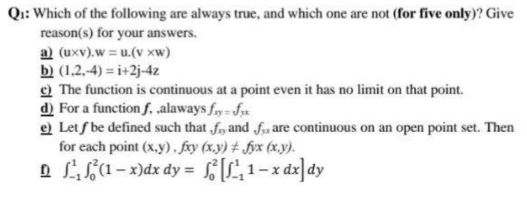 Q₁: Which of the following are always true, and which one are not (for five only)? Give
reason(s) for your answers.
a) (uxv).w = u.(v xw)
b) (1,2,-4)=i+2j-4z
c) The function is continuous at a point even it has no limit on that point.
d) For a function f. ,alaways fy-fyx
e) Let f be defined such that fy and fare continuous on an open point set. Then
for each point (x,y), fxy (x,y) #fyx (x,y).
D ²₁²³(1-x)dx dy = f[²₁1-xdx] dy